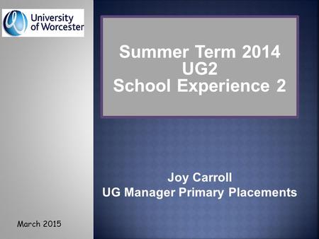 Joy Carroll UG Manager Primary Placements Summer Term 2014 UG2 School Experience 2 March 2015.