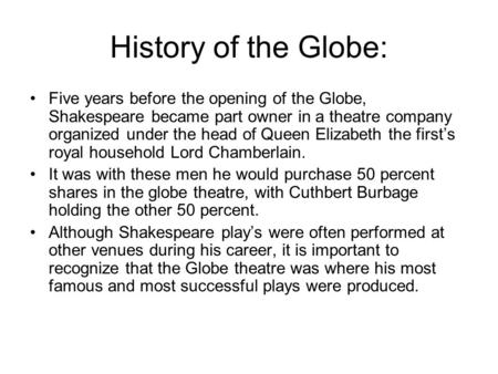 History of the Globe: Five years before the opening of the Globe, Shakespeare became part owner in a theatre company organized under the head of Queen.