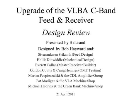Upgrade of the VLBA C-Band Feed & Receiver Design Review Presented by S durand Designed by Bob Hayward and: Sivasankaran Srikanth (Feed Design) Hollis.