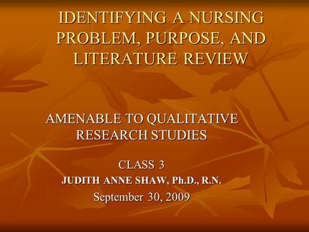 IDENTIFYING A NURSING PROBLEM, PURPOSE, AND LITERATURE REVIEW AMENABLE TO QUALITATIVE RESEARCH STUDIES CLASS 3 JUDITH ANNE SHAW, Ph.D., R.N. September.