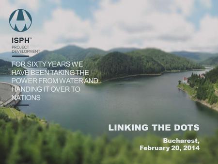 FOR SIXTY YEARS WE HAVE BEEN TAKING THE POWER FROM WATER AND HANDING IT OVER TO NATIONS LINKING THE DOTS Bucharest, February 20, 2014.