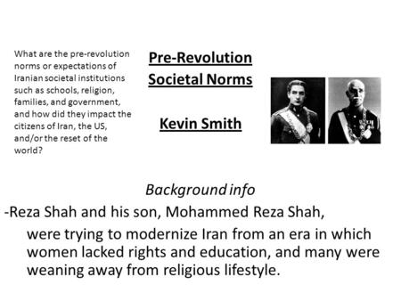 Pre-Revolution Societal Norms Kevin Smith Background info -Reza Shah and his son, Mohammed Reza Shah, were trying to modernize Iran from an era in which.