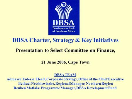 DBSA Charter, Strategy & Key Initiatives Presentation to Select Committee on Finance, 21 June 2006, Cape Town DBSA TEAM Admassu Tadesse: Head, Corporate.