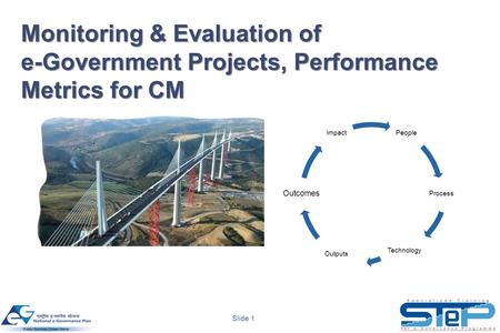 Slide 1 Monitoring & Evaluation of e-Government Projects, Performance Metrics for CM People Process Technology Outputs Outcomes Impact.