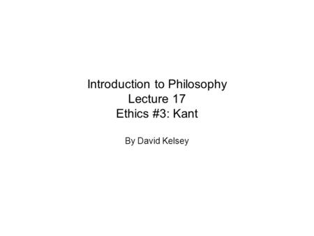 Introduction to Philosophy Lecture 17 Ethics #3: Kant By David Kelsey.