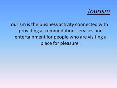 Tourism Tourism is the business activity connected with providing accommodation, services and entertainment for people who are visiting a place for pleasure.