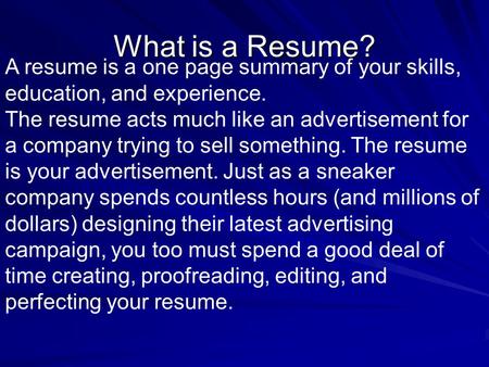 A resume is a one page summary of your skills, education, and experience. The resume acts much like an advertisement for a company trying to sell something.