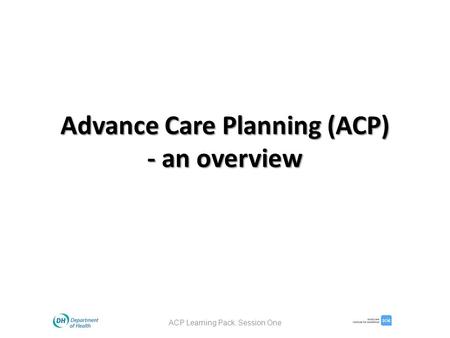 Advance Care Planning (ACP) - an overview ACP Learning Pack. Session One.