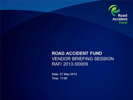 ROAD ACCIDENT FUND VENDOR BRIEFING SESSION RAF/ 2013 /00009 Date: 27 May 2013 Time: 11:00.