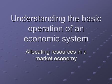 Understanding the basic operation of an economic system Allocating resources in a market economy.
