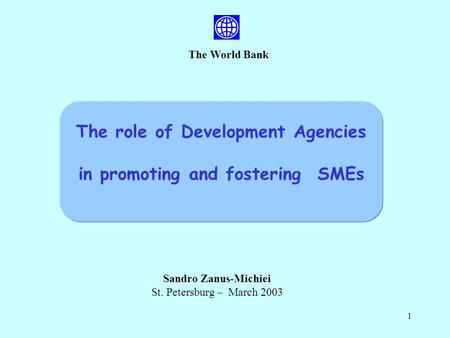 1 The World Bank Sandro Zanus-Michiei St. Petersburg – March 2003 The role of Development Agencies in promoting and fostering SMEs.