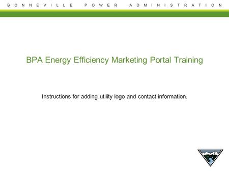 B O N N E V I L L E P O W E R A D M I N I S T R A T I O N BPA Energy Efficiency Marketing Portal Training Instructions for adding utility logo and contact.