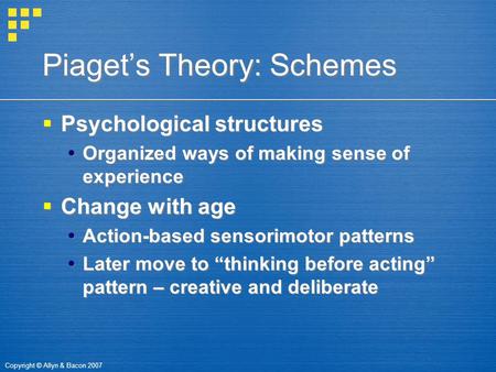 Copyright © Allyn & Bacon 2007 Piaget’s Theory: Schemes  Psychological structures  Organized ways of making sense of experience  Change with age  Action-based.