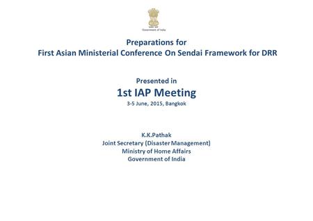 Preparations for First Asian Ministerial Conference On Sendai Framework for DRR Presented in 1st IAP Meeting 3-5 June, 2015, Bangkok K.K.Pathak Joint Secretary.