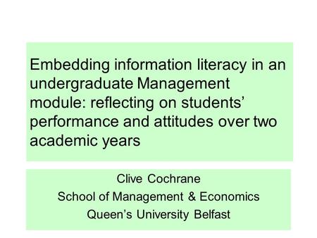 Embedding information literacy in an undergraduate Management module: reflecting on students’ performance and attitudes over two academic years Clive Cochrane.