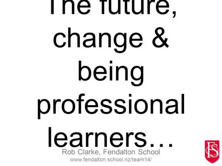 Rob Clarke, Fendalton School www.fendalton.school.nz/team14/ The future, change & being professional learners…