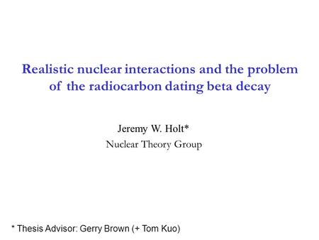 Realistic nuclear interactions and the problem of the radiocarbon dating beta decay Jeremy W. Holt* * Thesis Advisor: Gerry Brown (+ Tom Kuo) Nuclear Theory.