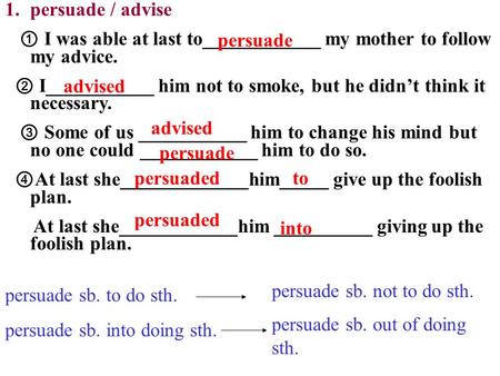 1.persuade / advise ① I was able at last to____________ my mother to follow my advice. ② I___________ him not to smoke, but he didn’t think it necessary.