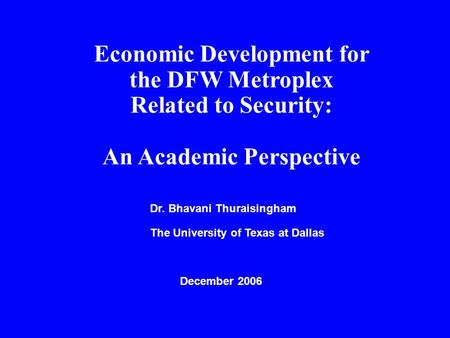 Economic Development for the DFW Metroplex Related to Security: An Academic Perspective Dr. Bhavani Thuraisingham The University of Texas at Dallas December.