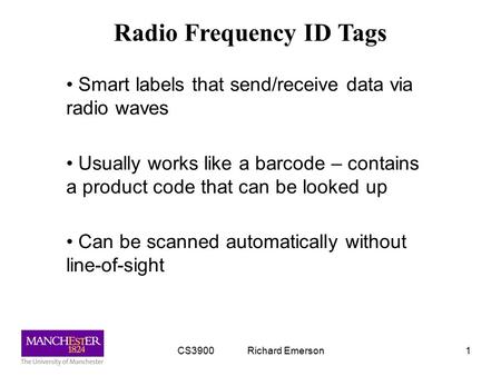 CS3900 Richard Emerson1 Radio Frequency ID Tags Smart labels that send/receive data via radio waves Usually works like a barcode – contains a product code.