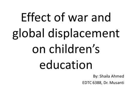 Effect of war and global displacement on children’s education By: Shaila Ahmed EDTC 6388, Dr. Musanti.