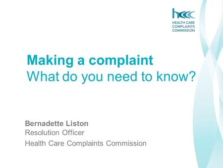 Bernadette Liston Resolution Officer Health Care Complaints Commission Making a complaint What do you need to know?