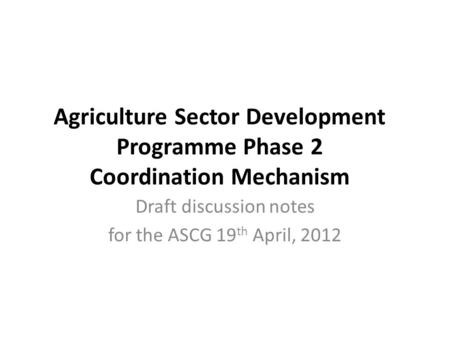 Agriculture Sector Development Programme Phase 2 Coordination Mechanism Draft discussion notes for the ASCG 19 th April, 2012.