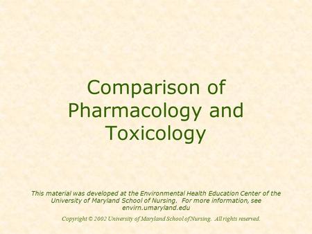 Copyright © 2002 University of Maryland School of Nursing. All rights reserved. Comparison of Pharmacology and Toxicology This material was developed at.