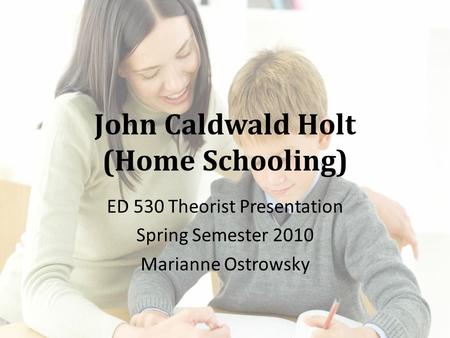 John Caldwald Holt (Home Schooling) ED 530 Theorist Presentation Spring Semester 2010 Marianne Ostrowsky.