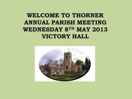 WELCOME TO THORNER ANNUAL PARISH MEETING WEDNESDAY 8 TH MAY 2013 VICTORY HALL.