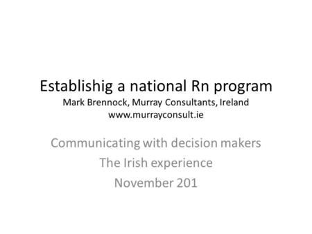 Establishig a national Rn program Mark Brennock, Murray Consultants, Ireland www.murrayconsult.ie Communicating with decision makers The Irish experience.
