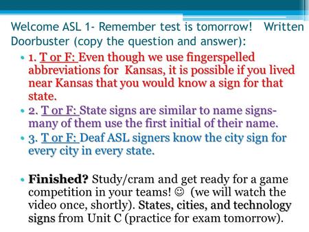 Welcome ASL 1- Remember test is tomorrow! Written Doorbuster (copy the question and answer): 1. T or F: Even though we use fingerspelled abbreviations.