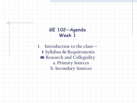 GE 102—Agenda Week 1 1.Introduction to the class—  Syllabus & Requirements  Research and Collegiality a. Primary Sources b. Secondary Sources.