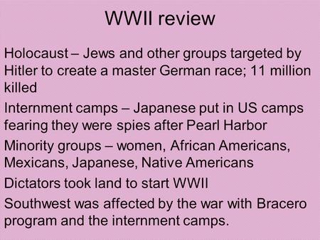 WWII review Holocaust – Jews and other groups targeted by Hitler to create a master German race; 11 million killed Internment camps – Japanese put in US.