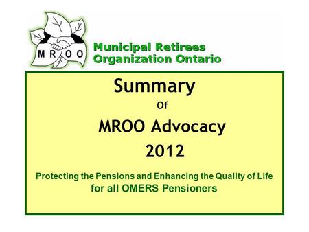 Summary Of MROO Advocacy 2012 Protecting the Pensions and Enhancing the Quality of Life for all OMERS Pensioners.