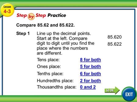 Lesson 4-3 Example 4 4-3 Compare 85.62 and 85.622. Step 1Line up the decimal points. Start at the left. Compare digit to digit until you find the place.