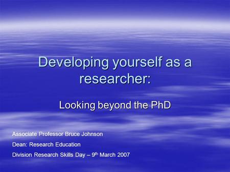 Developing yourself as a researcher: Looking beyond the PhD Associate Professor Bruce Johnson Dean: Research Education Division Research Skills Day – 9.