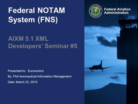 Presented to: By: FAA Aeronautical Information Management Date: March 23, 2010 Federal Aviation Administration Federal NOTAM System (FNS) AIXM 5.1 XML.