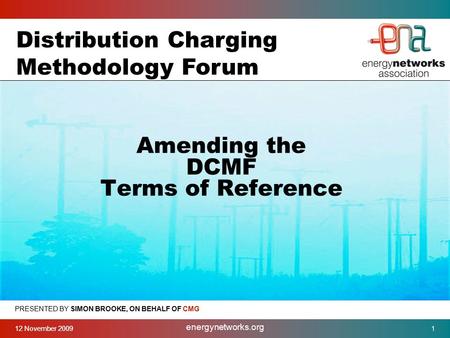 12 November 2009 energynetworks.org 1 PRESENTED BY SIMON BROOKE, ON BEHALF OF CMG Amending the DCMF Terms of Reference Distribution Charging Methodology.