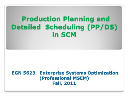 Production Planning and Detailed Scheduling (PP/DS) in SCM EGN 5623 Enterprise Systems Optimization (Professional MSEM) Fall, 2011.