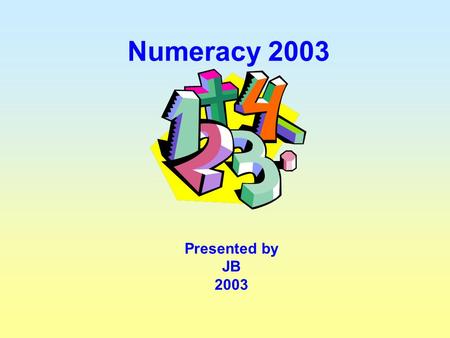 Numeracy 2003 Presented by JB 2003 “To be numerate is to have the ability and inclination to use mathematics effectively in our lives – at home, at work.
