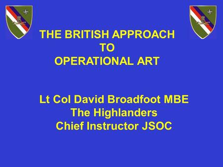 THE BRITISH APPROACH TO OPERATIONAL ART Lt Col David Broadfoot MBE The Highlanders Chief Instructor JSOC.