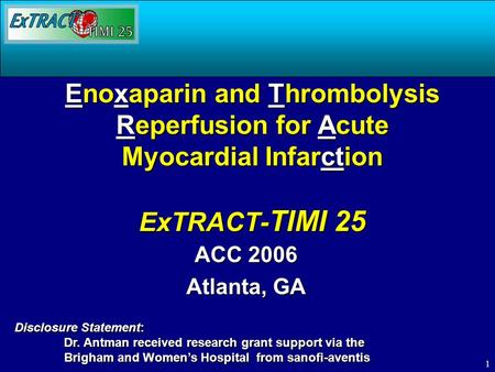 1 Enoxaparin and Thrombolysis Reperfusion for Acute Myocardial Infarction ExTRACT- TIMI 25 ACC 2006 Atlanta, GA Disclosure Statement: Dr. Antman received.