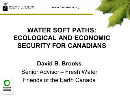 Www.foecanada.org WATER SOFT PATHS: ECOLOGICAL AND ECONOMIC SECURITY FOR CANADIANS David B. Brooks Senior Advisor – Fresh Water Friends of the Earth Canada.
