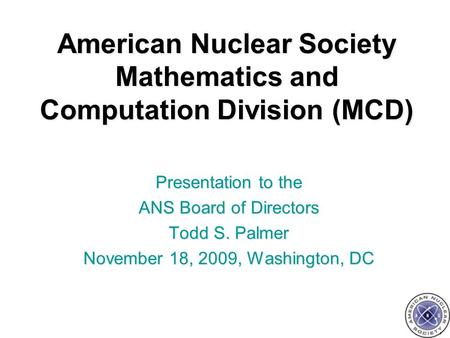 American Nuclear Society Mathematics and Computation Division (MCD) Presentation to the ANS Board of Directors Todd S. Palmer November 18, 2009, Washington,