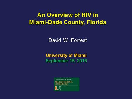 University of Miami September 15, 2015 David W. Forrest An Overview of HIV in Miami-Dade County, Florida.