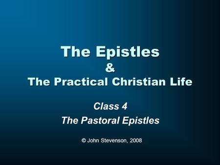 The Epistles & The Practical Christian Life Class 4 The Pastoral Epistles © John Stevenson, 2008.