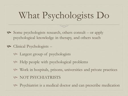 What Psychologists Do  Some psychologists research, others consult – or apply psychological knowledge in therapy, and others teach  Clinical Psychologists.