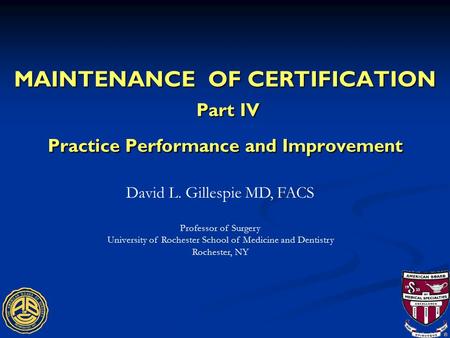 MAINTENANCE OF CERTIFICATION Part IV Practice Performance and Improvement David L. Gillespie MD, FACS Professor of Surgery University of Rochester School.