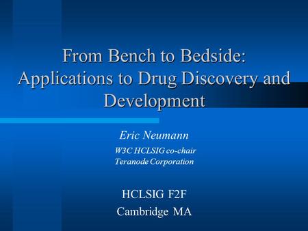From Bench to Bedside: Applications to Drug Discovery and Development Eric Neumann W3C HCLSIG co-chair Teranode Corporation HCLSIG F2F Cambridge MA.